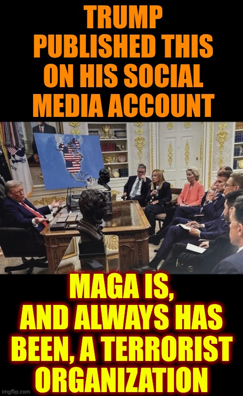 Donald Trump And Maga Are Flaunting Their Terrorism Because They're Proud To Be A Terrorist Organization | TRUMP PUBLISHED THIS ON HIS SOCIAL MEDIA ACCOUNT; MAGA IS, AND ALWAYS HAS BEEN, A TERRORIST ORGANIZATION | image tagged in memes,maga,impeach trump,trump unfit unqualified dangerous,terrorists,terrorism | made w/ Imgflip meme maker