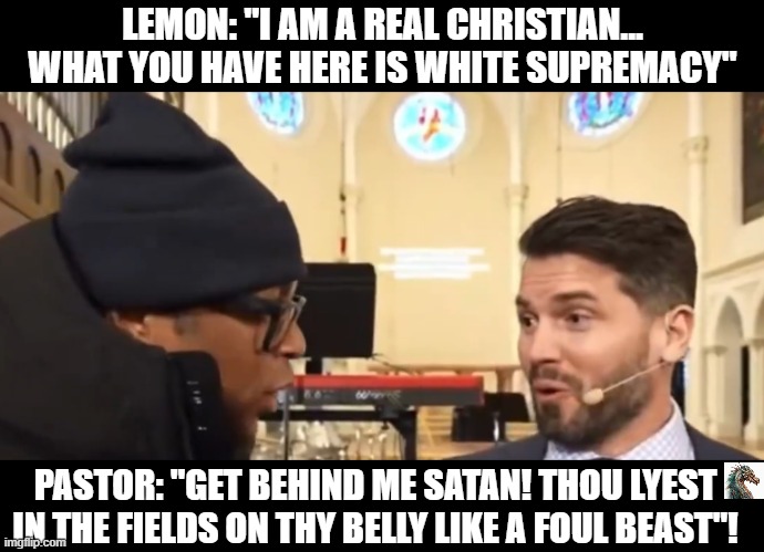 politics | LEMON: "I AM A REAL CHRISTIAN... WHAT YOU HAVE HERE IS WHITE SUPREMACY"; PASTOR: "GET BEHIND ME SATAN! THOU LYEST IN THE FIELDS ON THY BELLY LIKE A FOUL BEAST"! | image tagged in political meme | made w/ Imgflip meme maker
