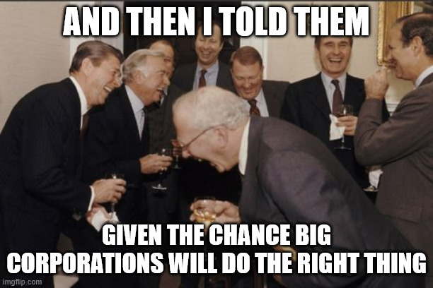 Laughing Men In Suits Meme | AND THEN I TOLD THEM; GIVEN THE CHANCE BIG CORPORATIONS WILL DO THE RIGHT THING | image tagged in memes,laughing men in suits | made w/ Imgflip meme maker