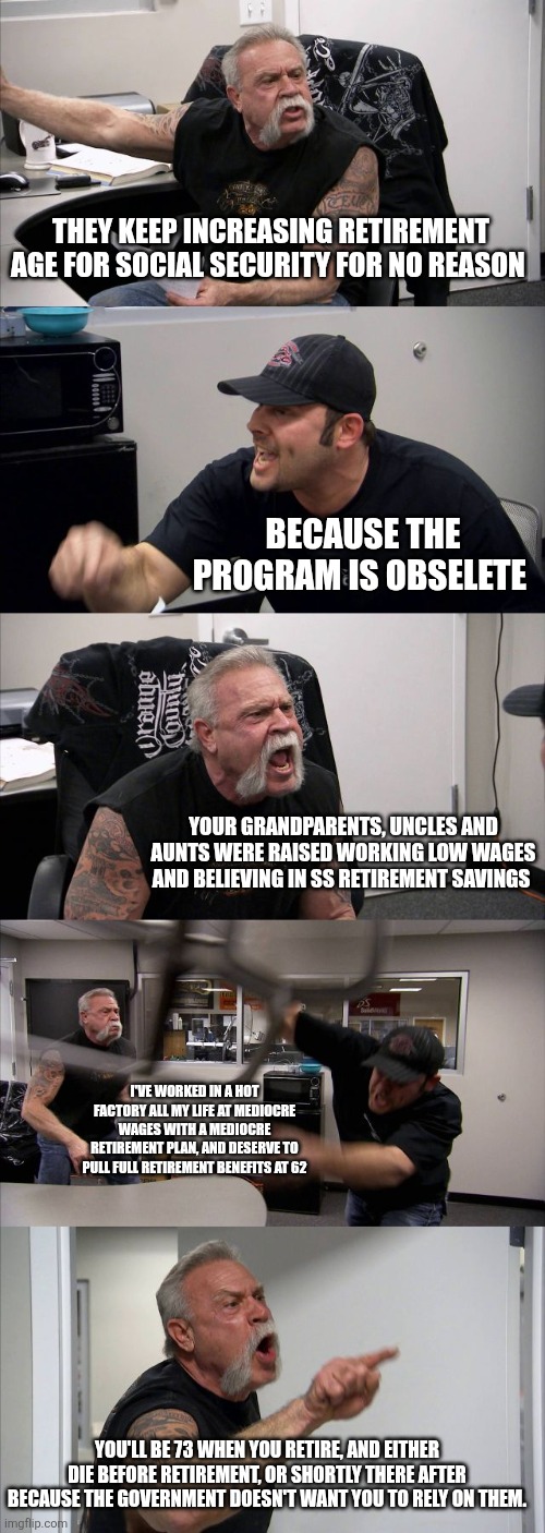 American Chopper Argument | THEY KEEP INCREASING RETIREMENT AGE FOR SOCIAL SECURITY FOR NO REASON; BECAUSE THE PROGRAM IS OBSELETE; YOUR GRANDPARENTS, UNCLES AND AUNTS WERE RAISED WORKING LOW WAGES AND BELIEVING IN SS RETIREMENT SAVINGS; I'VE WORKED IN A HOT FACTORY ALL MY LIFE AT MEDIOCRE WAGES WITH A MEDIOCRE RETIREMENT PLAN, AND DESERVE TO PULL FULL RETIREMENT BENEFITS AT 62; YOU'LL BE 73 WHEN YOU RETIRE, AND EITHER DIE BEFORE RETIREMENT, OR SHORTLY THERE AFTER BECAUSE THE GOVERNMENT DOESN'T WANT YOU TO RELY ON THEM. | image tagged in memes,american chopper argument | made w/ Imgflip meme maker