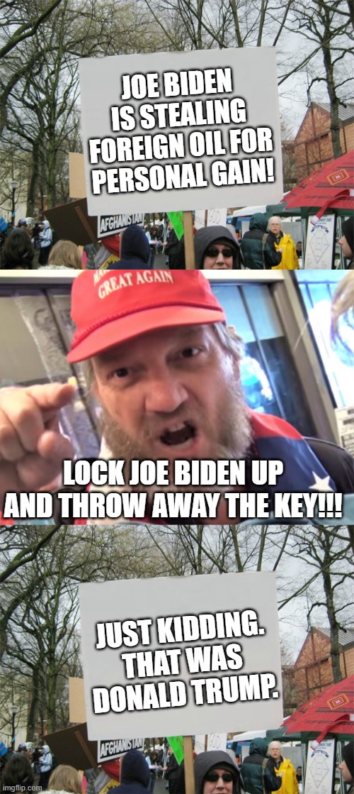 JOE BIDEN IS STEALING FOREIGN OIL FOR PERSONAL GAIN! LOCK JOE BIDEN UP AND THROW AWAY THE KEY!!! JUST KIDDING. THAT WAS DONALD TRUMP. | image tagged in blank protest sign,angry trumper maga white supremacist,joe biden,donald trump,stealing foreign oil | made w/ Imgflip meme maker