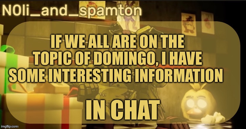 N0Lis springtrap temp. Made by imadoxxyou | IF WE ALL ARE ON THE TOPIC OF DOMINGO, I HAVE SOME INTERESTING INFORMATION; IN CHAT | image tagged in n0lis springtrap temp made by imadoxxyou | made w/ Imgflip meme maker