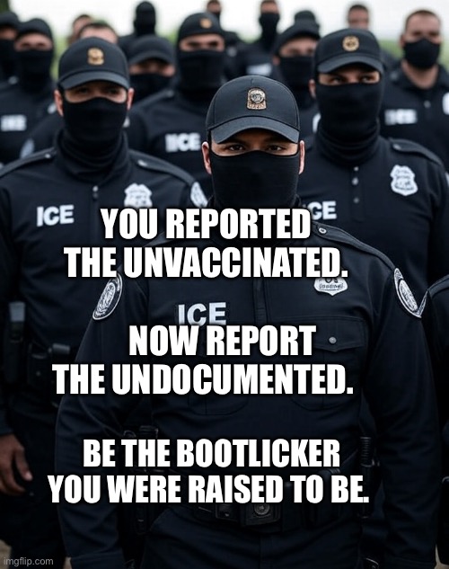 Trump ICE agent Secret Police Militia dictatorship | YOU REPORTED THE UNVACCINATED.                 NOW REPORT THE UNDOCUMENTED. BE THE BOOTLICKER YOU WERE RAISED TO BE. | image tagged in trump ice agent secret police militia dictatorship | made w/ Imgflip meme maker