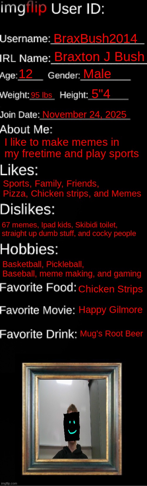 imgflip ID Card | BraxBush2014; Braxton J Bush; 12; Male; 5"4; 95 lbs; November 24, 2025; I like to make memes in my freetime and play sports; Sports, Family, Friends, Pizza, Chicken strips, and Memes; 67 memes, Ipad kids, Skibidi toilet, straight up dumb stuff, and cocky people; Basketball, Pickleball, Baseball, meme making, and gaming; Chicken Strips; Happy Gilmore; Mug's Root Beer | image tagged in imgflip id card | made w/ Imgflip meme maker