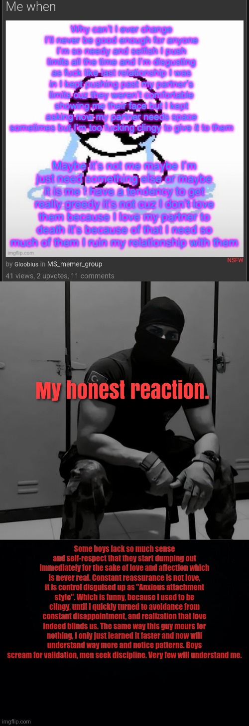 Comfort numbs you, but it doesn't heal you. | Some boys lack so much sense and self-respect that they start dumping out immediately for the sake of love and affection which is never real. Constant reassurance is not love, it is control disguised up as "Anxious attachment style". Which is funny, because I used to be clingy, until I quickly turned to avoidance from constant disappointment, and realization that love indeed blinds us. The same way this guy mours for nothing, I only just learned it faster and now will understand way more and notice patterns. Boys scream for validation, men seek discipline. Very few will understand me. | image tagged in black background | made w/ Imgflip meme maker