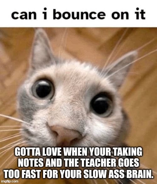 can I? | GOTTA LOVE WHEN YOUR TAKING NOTES AND THE TEACHER GOES TOO FAST FOR YOUR SLOW ASS BRAIN. | image tagged in can i | made w/ Imgflip meme maker