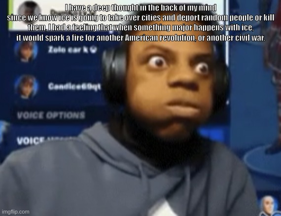 speed blowing | I have a deep thought in the back of my mind
since we know ice is going to take over cities and deport random people or kill them, I had a feeling that when something major happens with ice, it would spark a fire for another American revolution, or another civil war. | image tagged in speed blowing | made w/ Imgflip meme maker
