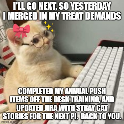 Standup cat | I'LL GO NEXT, SO YESTERDAY I MERGED IN MY TREAT DEMANDS; COMPLETED MY ANNUAL PUSH ITEMS OFF THE DESK TRAINING, AND UPDATED JIRA WITH STRAY CAT STORIES FOR THE NEXT PI.  BACK TO YOU. | image tagged in cute kitten at pc,productive cat,software development | made w/ Imgflip meme maker