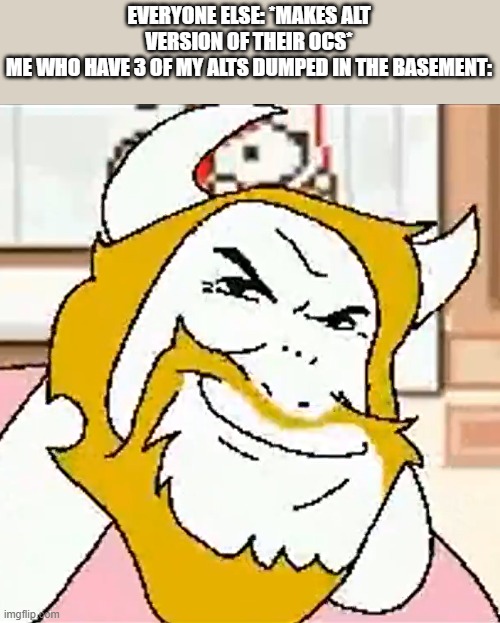 hehehehehehehehehehehehehe | EVERYONE ELSE: *MAKES ALT VERSION OF THEIR OCS*
ME WHO HAVE 3 OF MY ALTS DUMPED IN THE BASEMENT: | image tagged in asgore smug | made w/ Imgflip meme maker