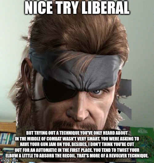 But that was some fancy shooting. You're pretty good. | NICE TRY LIBERAL; BUT TRYING OUT A TECHNIQUE YOU'VE ONLY HEARD ABOUT IN THE MIDDLE OF COMBAT WASN'T VERY SMART. YOU WERE ASKING TO HAVE YOUR GUN JAM ON YOU. BESIDES, I DON'T THINK YOU'RE CUT OUT FOR AN AUTOMATIC IN THE FIRST PLACE. YOU TEND TO TWIST YOUR ELBOW A LITTLE TO ABSORB THE RECOIL. THAT'S MORE OF A REVOLVER TECHNIQUE. | image tagged in nice try liberal | made w/ Imgflip meme maker