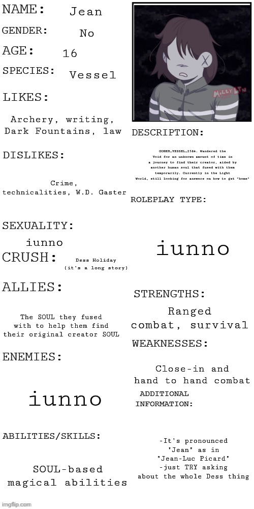 (Updated) Roleplay OC showcase | Jean; No; 16; Vessel; Archery, writing, Dark Fountains, law; GONER_VESSEL_2584. Wandered the Void for an unknown amount of time in a journey to find their creator, aided by another human soul that fused with them temporarily. Currently in the Light World, still looking for answers on how to get "home"; Crime, technicalities, W.D. Gaster; iunno; iunno; Dess Holiday (it's a long story); Ranged combat, survival; The SOUL they fused with to help them find their original creator SOUL; Close-in and hand to hand combat; iunno; -It's pronounced "Jean" as in "Jean-Luc Picard"
-just TRY asking about the whole Dess thing; SOUL-based magical abilities | image tagged in updated roleplay oc showcase | made w/ Imgflip meme maker