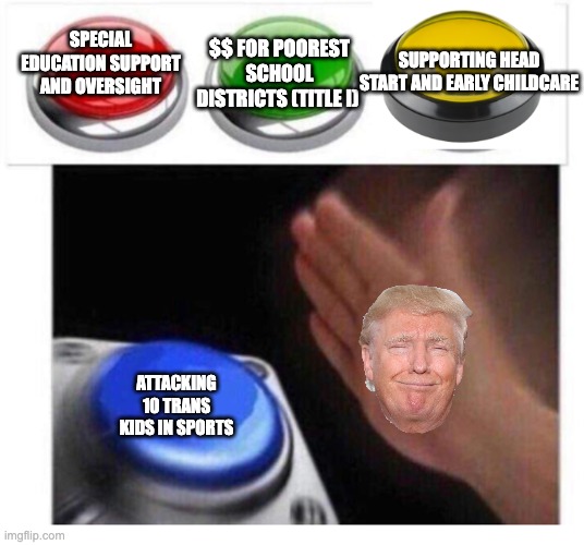 Not an option Button | $$ FOR POOREST SCHOOL DISTRICTS (TITLE I); SPECIAL EDUCATION SUPPORT AND OVERSIGHT; SUPPORTING HEAD START AND EARLY CHILDCARE; ATTACKING 10 TRANS KIDS IN SPORTS | image tagged in not an option button | made w/ Imgflip meme maker