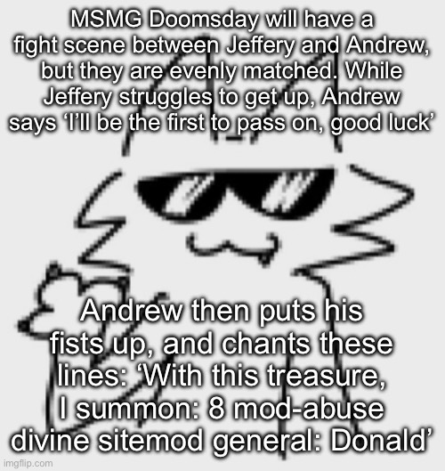 Awesomesauce | MSMG Doomsday will have a fight scene between Jeffery and Andrew, but they are evenly matched. While Jeffery struggles to get up, Andrew says ‘I’ll be the first to pass on, good luck’; Andrew then puts his fists up, and chants these lines: ‘With this treasure, I summon: 8 mod-abuse divine sitemod general: Donald’ | image tagged in awesomesauce | made w/ Imgflip meme maker