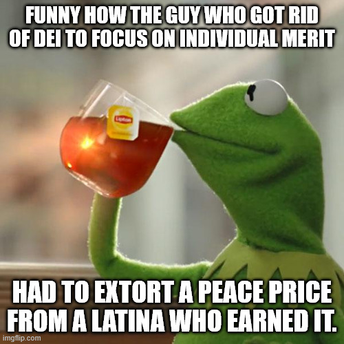 But That's None Of My Business | FUNNY HOW THE GUY WHO GOT RID OF DEI TO FOCUS ON INDIVIDUAL MERIT; HAD TO EXTORT A PEACE PRICE FROM A LATINA WHO EARNED IT. | image tagged in memes,but that's none of my business,kermit the frog | made w/ Imgflip meme maker