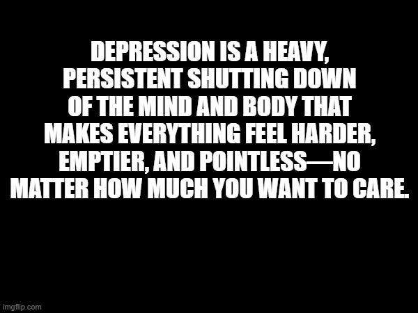 Depression | DEPRESSION IS A HEAVY, PERSISTENT SHUTTING DOWN OF THE MIND AND BODY THAT MAKES EVERYTHING FEEL HARDER, EMPTIER, AND POINTLESS—NO MATTER HOW MUCH YOU WANT TO CARE. | image tagged in depression,mental illness,mental health | made w/ Imgflip meme maker