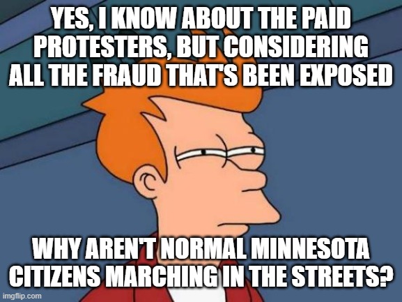 Are there any? | YES, I KNOW ABOUT THE PAID PROTESTERS, BUT CONSIDERING ALL THE FRAUD THAT'S BEEN EXPOSED; WHY AREN'T NORMAL MINNESOTA CITIZENS MARCHING IN THE STREETS? | image tagged in memes,futurama fry | made w/ Imgflip meme maker
