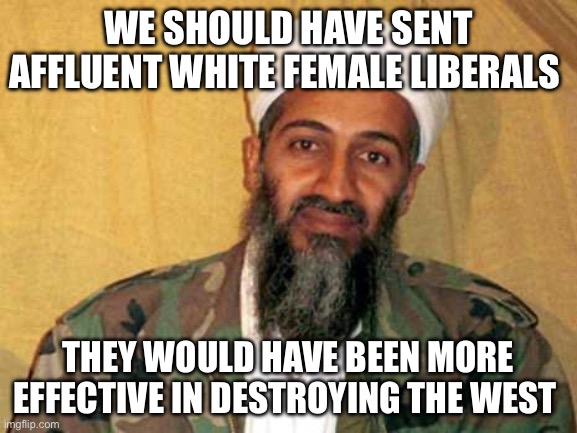 osama bin laden | WE SHOULD HAVE SENT AFFLUENT WHITE FEMALE LIBERALS; THEY WOULD HAVE BEEN MORE EFFECTIVE IN DESTROYING THE WEST | image tagged in osama bin laden,liberals,terrorism,politics,political meme,terrorists | made w/ Imgflip meme maker