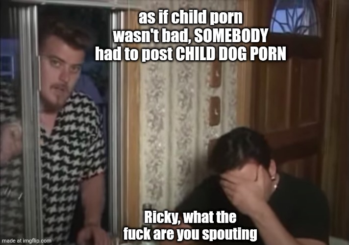 Ricky and Julian - Trailer Park Boys | as if child porn wasn't bad, SOMEBODY had to post CHILD DOG PORN; Ricky, what the fuck are you spouting | image tagged in ricky and julian - trailer park boys | made w/ Imgflip meme maker