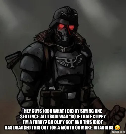 https://imgflip.com/i/aebib9?nerp=1769024975#com39027082 Link to what I did. | HEY GUYS LOOK WHAT I DID BY SAYING ONE SENTENCE. ALL I SAID WAS “SO IF I HATE CLIPPY I’M A FURRY? GO CLIPY GO!” AND THIS IDIOT HAS DRAGGED THIS OUT FOR A MONTH OR MORE. HILARIOUS.🤣 | image tagged in krieg grenadier,anti furry | made w/ Imgflip meme maker