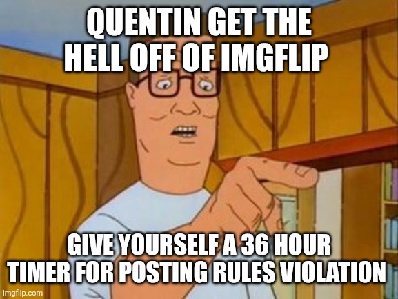 Hank Hill You Two Take Turns wo/subtitle | QUENTIN GET THE HELL OFF OF IMGFLIP; GIVE YOURSELF A 36 HOUR TIMER FOR POSTING RULES VIOLATION | image tagged in hank hill you two take turns wo/subtitle | made w/ Imgflip meme maker