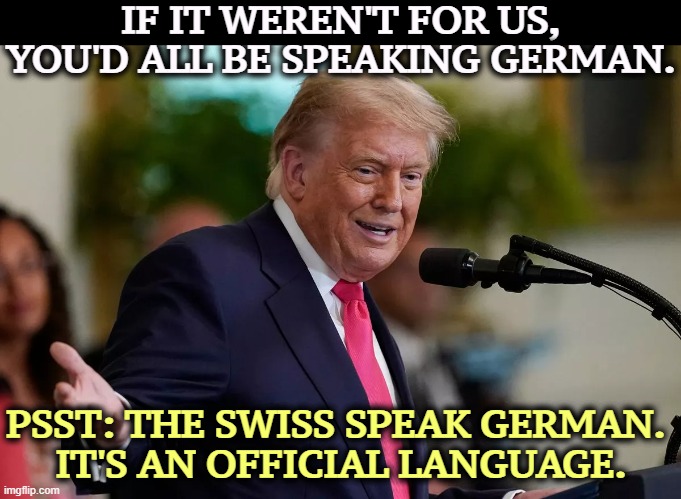 He's so effing smooth. | IF IT WEREN'T FOR US, YOU'D ALL BE SPEAKING GERMAN. PSST: THE SWISS SPEAK GERMAN. 
IT'S AN OFFICIAL LANGUAGE. | image tagged in trump,switzerland,german,idiot,moron,embarrassing | made w/ Imgflip meme maker