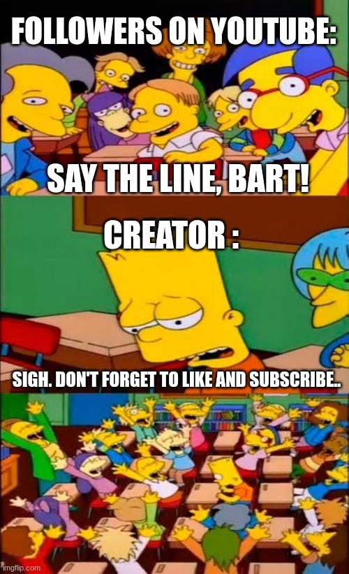 This is honeslty so hilarious.... | FOLLOWERS ON YOUTUBE:; SAY THE LINE, BART! CREATOR :; SIGH. DON'T FORGET TO LIKE AND SUBSCRIBE.. | image tagged in say the line bart simpsons | made w/ Imgflip meme maker