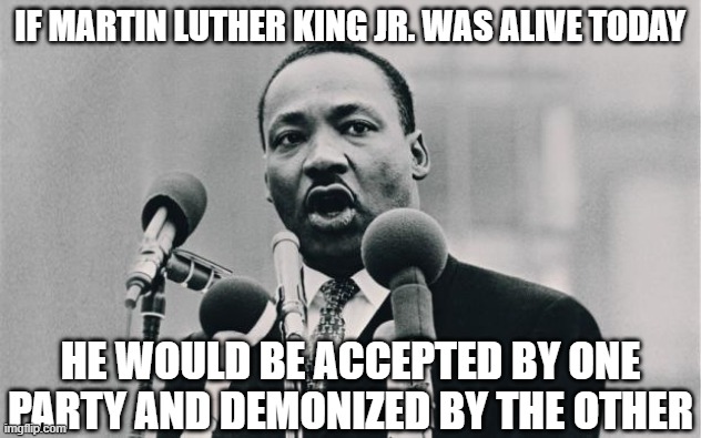 MLK jr. "I have a dream" | IF MARTIN LUTHER KING JR. WAS ALIVE TODAY; HE WOULD BE ACCEPTED BY ONE PARTY AND DEMONIZED BY THE OTHER | image tagged in mlk jr i have a dream | made w/ Imgflip meme maker