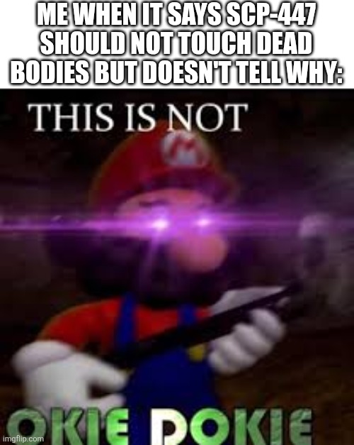 This is not okie dokie | ME WHEN IT SAYS SCP-447 SHOULD NOT TOUCH DEAD BODIES BUT DOESN'T TELL WHY: | image tagged in this is not okie dokie | made w/ Imgflip meme maker