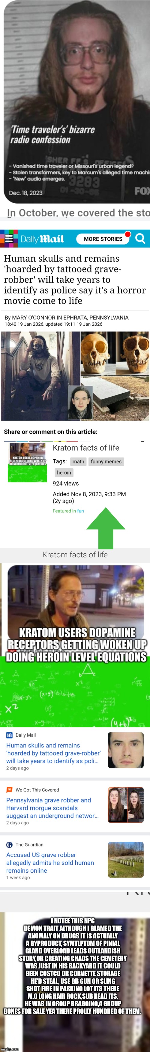 TIME OUT, LISTEN UP : WE GOT a pineal gland crisis and it was caught 2 years ago | I NOTEE THIS NPC DEMON TRAIT ALTHOUGH I BLAMED THE ANOMALY ON DRUGS IT IS ACTUALLY A BYPRODUCT, SYMTLPTOM OF PINIAL GLAND OVERLOAD LEADS OUTLANDISH STORY,OR CREATING CHAOS THE CEMETERY WAS JUST IN HIS BACKYARD IT COULD BEEN COSTCO OR CORVETTE STORAGE HE'D STEAL, USE BB GUN OR SLING SHOT FIRE IN PARKING LOT ITS THERE M.O LONG HAIR ROCK,SUB READ ITS, HE WAS IN GROUP BRAGGING,A GROUP BONES FOR SALE YEA THERE PROLLY HUNDRED OF THEM. | image tagged in wtf,pineal,gland | made w/ Imgflip meme maker