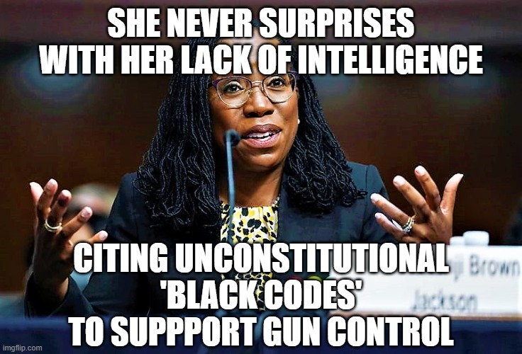 Ketanji Brown Jackson | SHE NEVER SURPRISES WITH HER LACK OF INTELLIGENCE; CITING UNCONSTITUTIONAL 'BLACK CODES' TO SUPPPORT GUN CONTROL | image tagged in ketanji brown jackson | made w/ Imgflip meme maker