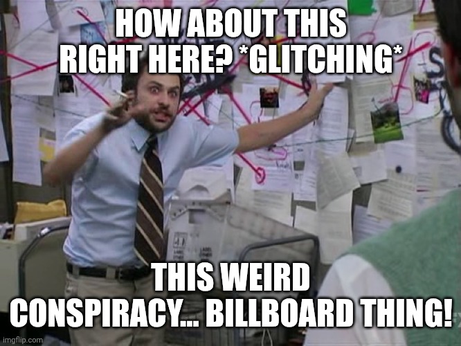 Conspiracy board | HOW ABOUT THIS RIGHT HERE? *GLITCHING*; THIS WEIRD CONSPIRACY... BILLBOARD THING! | image tagged in charlie conspiracy always sunny in philidelphia,conspiracy,glitch | made w/ Imgflip meme maker