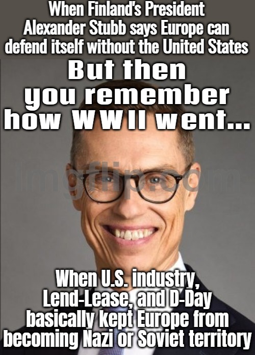 Me, remembering that without massive U.S. industry, Lend-Lease, and D-Day, WWII could've gone very differently... | When Finland's President Alexander Stubb says Europe can defend itself without the United States; But then you remember how WWII went... When U.S. industry, Lend-Lease, and D-Day basically kept Europe from becoming Nazi or Soviet territory | image tagged in finland's president alexander stubb,world war 2,nazis,communism,british empire,soviet russia | made w/ Imgflip meme maker