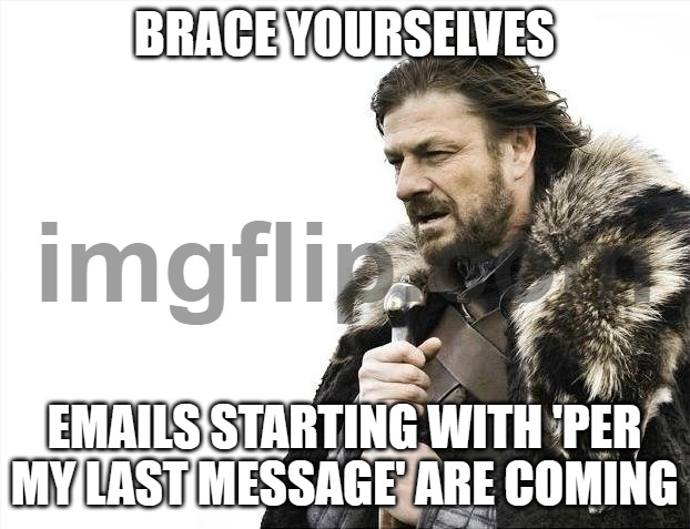 BRACE YOURSELVES; EMAILS STARTING WITH 'PER MY LAST MESSAGE' ARE COMING | BRACE YOURSELVES; EMAILS STARTING WITH 'PER MY LAST MESSAGE' ARE COMING | image tagged in memes,brace yourselves x is coming,emails,email,work,message | made w/ Imgflip meme maker