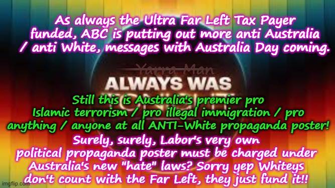 As always pre Australia Day, the Tax Payer funded Ultra Far Left ABC spools up its Anti Australia messages! | As always the Ultra Far Left Tax Payer funded, ABC is putting out more anti Australia / anti White, messages with Australia Day coming. Yarra Man; Still this is Australia's premier pro Islamic terrorism / pro illegal immigration / pro anything / anyone at all ANTI-White propaganda poster! Surely, surely, Labor's very own political propaganda poster must be charged under Australia's new "hate" laws? Sorry yep Whiteys don't count with the Far Left, they just fund it!! | image tagged in ultra far left abc,progressive 9 fairfax smh age,greens teals labor,albanese,hate,self gratification by proxy woke | made w/ Imgflip meme maker