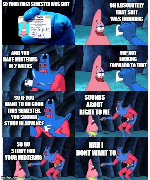 How Uni is going | OH ABSOLUTELY THAT SHIT WAS HORRIFIC; SO YOUR FIRST SEMESTER WAS SHIT; AND YOU HAVE MIDTERMS IN 2 WEEKS; YUP NOT LOOKING FORWARD TO THAT; SO IF YOU WANT TO DO GOOD THIS SEMESTER, YOU SHOULD STUDY IN ADVANCE; SOUNDS ABOUT RIGHT TO ME; NAH I DONT WANT TO; SO GO STUDY FOR YOUR MIDTERMS | image tagged in patrick not my wallet | made w/ Imgflip meme maker