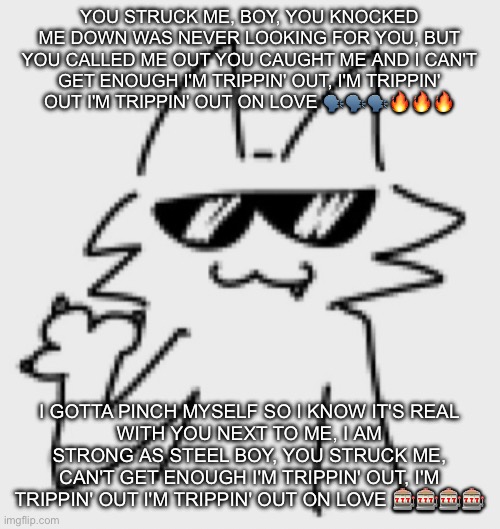 Elite JJS ball knowledge required | YOU STRUCK ME, BOY, YOU KNOCKED ME DOWN WAS NEVER LOOKING FOR YOU, BUT YOU CALLED ME OUT YOU CAUGHT ME AND I CAN'T GET ENOUGH I'M TRIPPIN' OUT, I'M TRIPPIN' OUT I'M TRIPPIN' OUT ON LOVE 🗣️🗣️🗣️🔥🔥🔥; I GOTTA PINCH MYSELF SO I KNOW IT'S REAL
WITH YOU NEXT TO ME, I AM STRONG AS STEEL BOY, YOU STRUCK ME, CAN'T GET ENOUGH I'M TRIPPIN' OUT, I'M TRIPPIN' OUT I'M TRIPPIN' OUT ON LOVE 🎰🎰🎰🎰 | image tagged in awesomesauce | made w/ Imgflip meme maker
