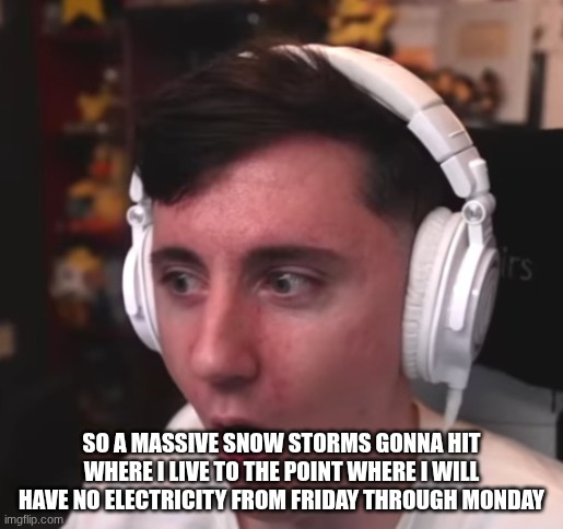 Dawko is flabberglasted | SO A MASSIVE SNOW STORMS GONNA HIT WHERE I LIVE TO THE POINT WHERE I WILL HAVE NO ELECTRICITY FROM FRIDAY THROUGH MONDAY | image tagged in dawko is flabberglasted | made w/ Imgflip meme maker