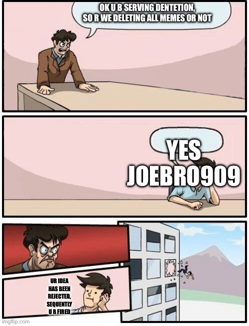 Boardroom Meeting Suggestion Day off | OK U B SERVING DENTETION, SO R WE DELETING ALL MEMES OR NOT; YES

JOEBRO909; UR IDEA HAS BEEN REJECTED, SEQUENTLY U R FIRED | image tagged in boardroom meeting suggestion day off | made w/ Imgflip meme maker