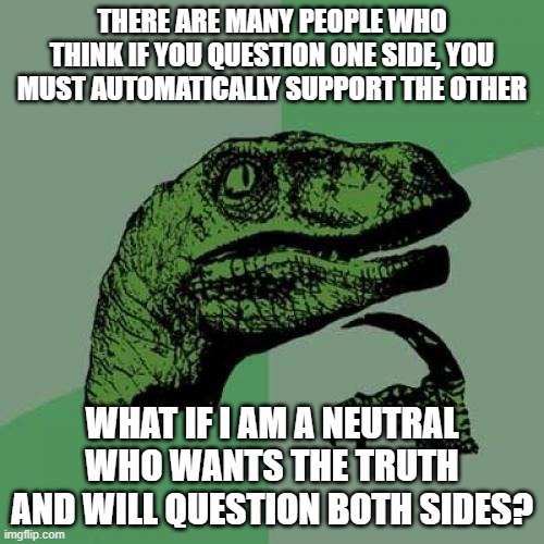 Philosoraptor | THERE ARE MANY PEOPLE WHO THINK IF YOU QUESTION ONE SIDE, YOU MUST AUTOMATICALLY SUPPORT THE OTHER; WHAT IF I AM A NEUTRAL WHO WANTS THE TRUTH AND WILL QUESTION BOTH SIDES? | image tagged in memes,philosoraptor,question,truth | made w/ Imgflip meme maker