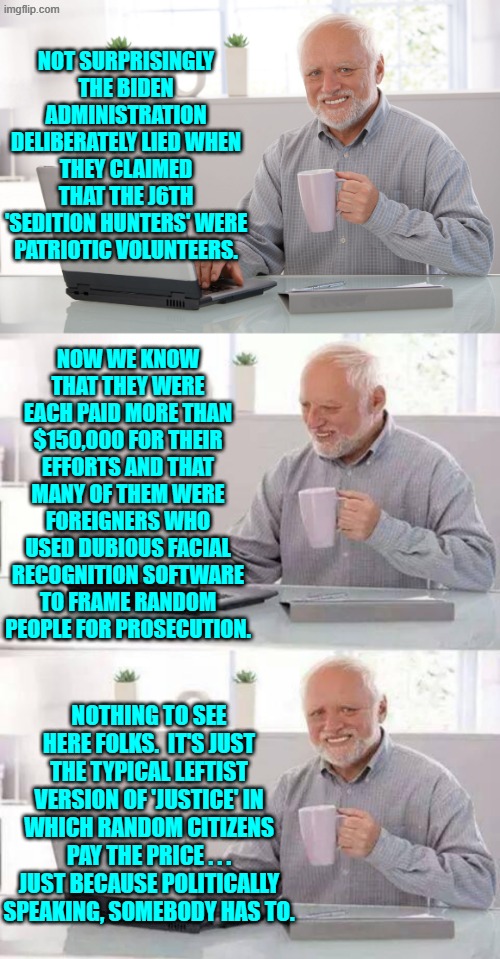 Some day leftists will actually adhere to the principle of ethics, and shock the entire world. | NOT SURPRISINGLY THE BIDEN ADMINISTRATION DELIBERATELY LIED WHEN THEY CLAIMED THAT THE J6TH 'SEDITION HUNTERS' WERE PATRIOTIC VOLUNTEERS. NOW WE KNOW THAT THEY WERE EACH PAID MORE THAN $150,000 FOR THEIR EFFORTS AND THAT MANY OF THEM WERE FOREIGNERS WHO USED DUBIOUS FACIAL RECOGNITION SOFTWARE TO FRAME RANDOM PEOPLE FOR PROSECUTION. NOTHING TO SEE HERE FOLKS.  IT'S JUST THE TYPICAL LEFTIST VERSION OF 'JUSTICE' IN WHICH RANDOM CITIZENS PAY THE PRICE . . . JUST BECAUSE POLITICALLY SPEAKING, SOMEBODY HAS TO. | image tagged in hide the pain harold | made w/ Imgflip meme maker