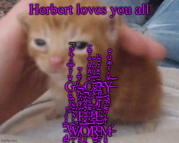 G̶͈̫̟͉̗͉͇̽̈́̌̊̿̋́͋̋͂̚Ļ̴̡̧̺̫̦̦͙͉̞̜̟̟̔́O̷̧̢̱̣͉̯͙̗̖͉̟̭͓̘͒̃̋̐̄̎̉̐̓͌̋͘͘͠R̴̨̤̝̯̭̞͈͇͕̤̙͖͔̃̀̂̽́̌̑̃̏͜ͅY̶̦̦͓͓̼͒̈́̓́͌̌̈́̐͝ ̴̫̼̫̻̮͉́͊̓̈́̓̄́̉͂̕̕ | G̶͈̫̟͉̗͉͇̽̈́̌̊̿̋́͋̋͂̚Ļ̴̡̧̺̫̦̦͙͉̞̜̟̟̔́O̷̧̢̱̣͉̯͙̗̖͉̟̭͓̘͒̃̋̐̄̎̉̐̓͌̋͘͘͠R̴̨̤̝̯̭̞͈͇͕̤̙͖͔̃̀̂̽́̌̑̃̏͜ͅY̶̦̦͓͓̼͒̈́̓́͌̌̈́̐͝ ̴̢̫̼̫̻̮͉̥̳̺̘̬̭̙́͊̓̈́̓̄́̉͂̕̕ͅṬ̴̏̽O̸̡̹̪̓́͂̈̆̒̿̒͗̏̔̍̆͠ ̴̳̼̟̙̠̔̏͋T̶̢̛̛̩̥̹̗́̔̐̈́̒̚ͅḤ̸̢̪͉͍͌̿͌͑̐̉E̵̡̡̙̺̥̞̣̲͍͙̦̫̮͈͂́͑͊̿̋̄̄̍ ̴̡͙̪͕͈̣͆̅̔̔́̇̔͘W̸̪̩̭͖̼̟̣̃̍́͛̀̌͛̀̑̕Ǫ̸͈̰̞͚̠͙͔͉͚̱̱̦̝͚̿̽̓̓́͛̊̅̈́̚͝͝R̴̺̮͍̣̤̤͚̞̜͉͈̀̍̑̔̕͝M̶̛̩͓͔̯̒͋͑̋͌̄̉͂; Herbert loves you all | image tagged in herbert | made w/ Imgflip meme maker