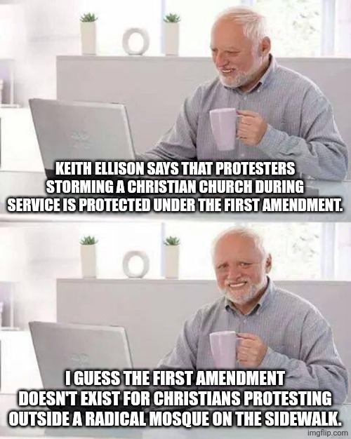 a first for everything | KEITH ELLISON SAYS THAT PROTESTERS STORMING A CHRISTIAN CHURCH DURING SERVICE IS PROTECTED UNDER THE FIRST AMENDMENT. I GUESS THE FIRST AMENDMENT DOESN'T EXIST FOR CHRISTIANS PROTESTING OUTSIDE A RADICAL MOSQUE ON THE SIDEWALK. | image tagged in memes,hide the pain harold,political meme,liberal hypocrisy | made w/ Imgflip meme maker