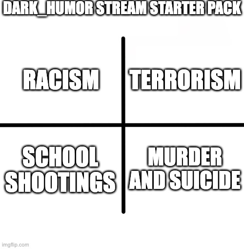 Didn't feel like putting this in Dark_Humor | DARK_HUMOR STREAM STARTER PACK; TERRORISM; RACISM; SCHOOL SHOOTINGS; MURDER AND SUICIDE | image tagged in memes,blank starter pack | made w/ Imgflip meme maker