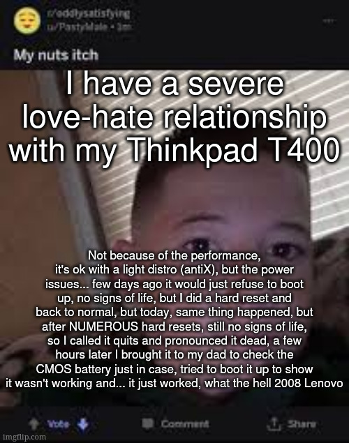 I have a severe love-hate relationship with my Thinkpad T400; Not because of the performance, it's ok with a light distro (antiX), but the power issues... few days ago it would just refuse to boot up, no signs of life, but I did a hard reset and back to normal, but today, same thing happened, but after NUMEROUS hard resets, still no signs of life, so I called it quits and pronounced it dead, a few hours later I brought it to my dad to check the CMOS battery just in case, tried to boot it up to show it wasn't working and... it just worked, what the hell 2008 Lenovo | made w/ Imgflip meme maker
