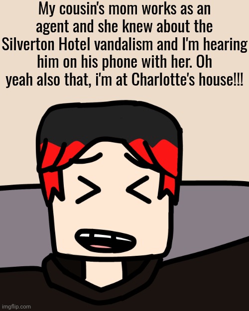 Unsubmitted scenario of January 2026 | My cousin's mom works as an agent and she knew about the Silverton Hotel vandalism and I'm hearing him on his phone with her. Oh yeah also that, i'm at Charlotte's house!!! | image tagged in william laughing,william,comics,cousin | made w/ Imgflip meme maker