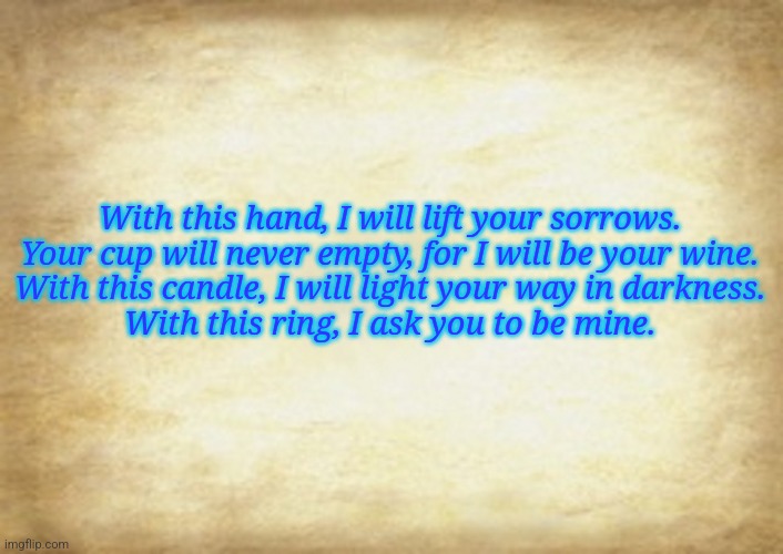 Old Letter | With this hand, I will lift your sorrows.
Your cup will never empty, for I will be your wine.
With this candle, I will light your way in darkness.
With this ring, I ask you to be mine. | image tagged in old letter | made w/ Imgflip meme maker
