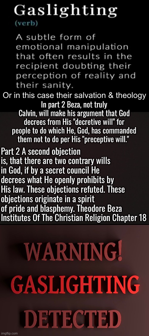 Theodore Beza was a master gaslighter | Or in this case their salvation & theology; In part 2 Beza, not truly Calvin, will make his argument that God decrees from His "decretive will" for people to do which He, God, has commanded them not to do per His "preceptive will."; Part 2 A second objection is, that there are two contrary wills in God, if by a secret council He decrees what He openly prohibits by His law. These objections refuted. These objections originate in a spirit of pride and blasphemy. Theodore Beza Institutes Of The Christian Religion Chapter 18 | image tagged in calvinism,calvinist memes,reformed theology,gaslighting,psychopath,malignant narcissism | made w/ Imgflip meme maker