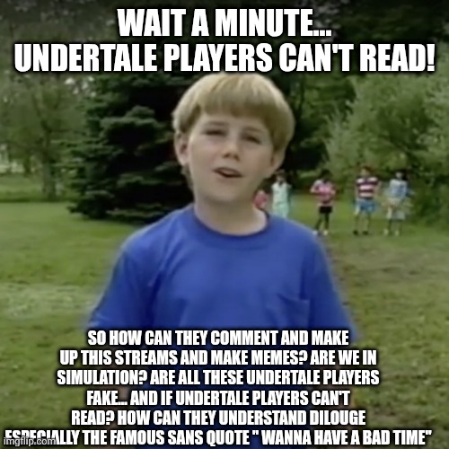 Kazoo kid wait a minute who are you | WAIT A MINUTE... UNDERTALE PLAYERS CAN'T READ! SO HOW CAN THEY COMMENT AND MAKE UP THIS STREAMS AND MAKE MEMES? ARE WE IN SIMULATION? ARE ALL THESE UNDERTALE PLAYERS FAKE... AND IF UNDERTALE PLAYERS CAN'T READ? HOW CAN THEY UNDERSTAND DILOUGE ESPECIALLY THE FAMOUS SANS QUOTE " WANNA HAVE A BAD TIME" | image tagged in kazoo kid wait a minute who are you | made w/ Imgflip meme maker