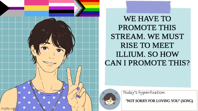 ThePaperCraneArmy Template >:3 | WE HAVE TO PROMOTE THIS STREAM. WE MUST RISE TO MEET ILLIUM. SO HOW CAN I PROMOTE THIS? "NOT SORRY FOR LOVING YOU" (SONG) | image tagged in thepapercranearmy template 3 | made w/ Imgflip meme maker