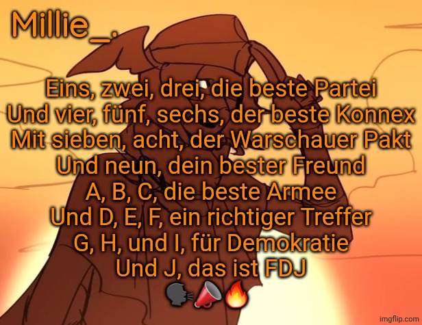 Millie's Hermes from Epic: The Musical announcement template | Eins, zwei, drei, die beste Partei
Und vier, fünf, sechs, der beste Konnex
Mit sieben, acht, der Warschauer Pakt
Und neun, dein bester Freund
A, B, C, die beste Armee
Und D, E, F, ein richtiger Treffer
G, H, und I, für Demokratie
Und J, das ist FDJ
🗣📣🔥 | image tagged in millie's hermes from epic the musical announcement template | made w/ Imgflip meme maker